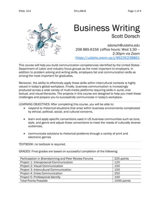 ENGL 313 SYLLABUS Page 1 of 4
Business Writing
Scott Dorsch
sdorsch@uidaho.edu
208 885-6156 |office hours: Wed 1:30 –
2:30pm via Zoom
https://uidaho.zoom.us/j/96235238861
This course will help you build communication competencies identified by the United States
Department of Labor and industry focus groups as the most important to employers. In
addition to problem solving and writing skills, employers list oral communication skills as
among the most important for graduates.
Moreover, the ability to effectively apply these skills within intercultural contexts is highly
valued in today’s global workplace. Finally, business communication is increasingly
produced across a wide variety of multi-media platforms requiring skills in aural, oral,
textual, and visual literacies. The projects in this course are designed to help you meet these
challenges and prepare you to successfully communicate in today's workplace.
LEARNING OBJECTIVES: After completing this course, you will be able to:
• respond to rhetorical situations that arise within business environments complicated
by ethical, political, social, and cultural concerns,
• learn and apply specific conventions used in US business communities such as tone,
style, and genre and adjust those conventions to meet the needs of culturally diverse
audiences,
• communicate solutions to rhetorical problems through a variety of print and
electronic genres
TEXTBOOK: no textbook is required.
GRADES: Final grades are based on successful completion of the following:
Participation in Brainstorming and Peer Review Forums 225 points
Project 1: Interpersonal Communication 125
Project 2: Visual Communication 150
Project 3: Intercultural Communication 150
Project 4: Crisis Communication 250
Project 5: Professional Identity 100
Total Points Possible 1000 points
 