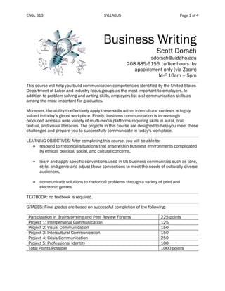 ENGL 313 SYLLABUS Page 1 of 4
Business Writing
Scott Dorsch
sdorsch@uidaho.edu
208 885-6156 |office hours: by
appointment only (via Zoom)
M-F 10am – 5pm
This course will help you build communication competencies identified by the United States
Department of Labor and industry focus groups as the most important to employers. In
addition to problem solving and writing skills, employers list oral communication skills as
among the most important for graduates.
Moreover, the ability to effectively apply these skills within intercultural contexts is highly
valued in today’s global workplace. Finally, business communication is increasingly
produced across a wide variety of multi-media platforms requiring skills in aural, oral,
textual, and visual literacies. The projects in this course are designed to help you meet these
challenges and prepare you to successfully communicate in today's workplace.
LEARNING OBJECTIVES: After completing this course, you will be able to:
• respond to rhetorical situations that arise within business environments complicated
by ethical, political, social, and cultural concerns,
• learn and apply specific conventions used in US business communities such as tone,
style, and genre and adjust those conventions to meet the needs of culturally diverse
audiences,
• communicate solutions to rhetorical problems through a variety of print and
electronic genres
TEXTBOOK: no textbook is required.
GRADES: Final grades are based on successful completion of the following:
Participation in Brainstorming and Peer Review Forums 225 points
Project 1: Interpersonal Communication 125
Project 2: Visual Communication 150
Project 3: Intercultural Communication 150
Project 4: Crisis Communication 250
Project 5: Professional Identity 100
Total Points Possible 1000 points
 