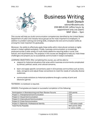 ENGL 313 SYLLABUS Page 1 of 4
Business Writing
Scott Dorsch
sdorsch@uidaho.edu
208 885-6156 |office hours: by
appointment only (via Zoom)
MWF 10am – 5pm
This course will help you build communication competencies identified by the United States
Department of Labor and industry focus groups as the most important to employers. In
addition to problem solving and writing skills, employers list oral communication skills as
among the most important for graduates.
Moreover, the ability to effectively apply these skills within intercultural contexts is highly
valued in today’s global workplace. Finally, business communication is increasingly
produced across a wide variety of multi-media platforms requiring skills in aural, oral,
textual, and visual literacies. The projects in this course are designed to help you meet these
challenges and prepare you to successfully communicate in today's workplace.
LEARNING OBJECTIVES: After completing this course, you will be able to:
• respond to rhetorical situations that arise within business environments complicated
by ethical, political, social, and cultural concerns,
• learn and apply specific conventions used in US business communities such as tone,
style, and genre and adjust those conventions to meet the needs of culturally diverse
audiences,
• communicate solutions to rhetorical problems through a variety of print and
electronic genres
TEXTBOOK: no textbook is required.
GRADES: Final grades are based on successful completion of the following:
Participation in Brainstorming and Peer Review Forums 225 points
Project 1: Interpersonal Communication 125
Project 2: Visual Communication 150
Project 3: Intercultural Communication 150
Project 4: Crisis Communication 250
Project 5 (Optional): Professional Identity **50 extra credit
Total Points Possible 900 points (950
w/ extra credit)
**Updated on 4/19/2021
 