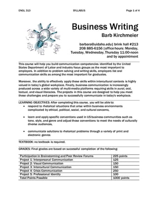 ENGL 313 SYLLABUS Page 1 of 4
Business Writing
Barb Kirchmeier
barbara@uidaho.edu| brink hall #213
208 885-6156|office hours: Monday,
Tuesday, Wednesday, Thursday 11:00-noon
and by appointment
This course will help you build communication competencies identified by the United
States Department of Labor and industry focus groups as the most important to
employers. In addition to problem solving and writing skills, employers list oral
communication skills as among the most important for graduates.
Moreover, the ability to effectively apply these skills within intercultural contexts is highly
valued in today’s global workplace. Finally, business communication is increasingly
produced across a wide variety of multi-media platforms requiring skills in aural, oral,
textual, and visual literacies. The projects in this course are designed to help you meet
these challenges and prepare you to successfully communicate in today's workplace.
LEARNING OBJECTIVES: After completing this course, you will be able to:
 respond to rhetorical situations that arise within business environments
complicated by ethical, political, social, and cultural concerns,
 learn and apply specific conventions used in US business communities such as
tone, style, and genre and adjust those conventions to meet the needs of culturally
diverse audiences,
 communicate solutions to rhetorical problems through a variety of print and
electronic genres
TEXTBOOK: no textbook is required.
GRADES: Final grades are based on successful completion of the following:
Participation in Brainstorming and Peer Review Forums 225 points
Project 1: Interpersonal Communication 125
Project 2: Visual Communication 150
Project 3: Intercultural Communication 150
Project 4: Crisis Communication 250
Project 5: Professional Identity 100
Total Points Possible 1000 points
 