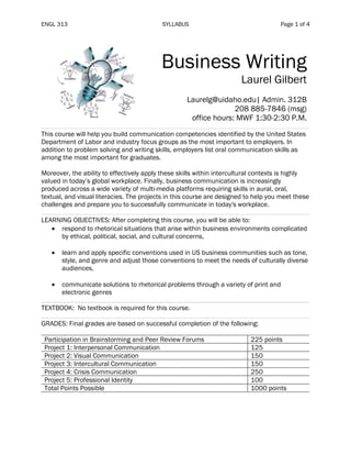 ENGL 313 SYLLABUS Page 1 of 4
Business Writing
Laurel Gilbert
Laurelg@uidaho.edu| Admin. 312B
208 885-7846 (msg)
office hours: MWF 1:30-2:30 P.M.
This course will help you build communication competencies identified by the United States
Department of Labor and industry focus groups as the most important to employers. In
addition to problem solving and writing skills, employers list oral communication skills as
among the most important for graduates.
Moreover, the ability to effectively apply these skills within intercultural contexts is highly
valued in today’s global workplace. Finally, business communication is increasingly
produced across a wide variety of multi-media platforms requiring skills in aural, oral,
textual, and visual literacies. The projects in this course are designed to help you meet these
challenges and prepare you to successfully communicate in today's workplace.
LEARNING OBJECTIVES: After completing this course, you will be able to:
• respond to rhetorical situations that arise within business environments complicated
by ethical, political, social, and cultural concerns,
• learn and apply specific conventions used in US business communities such as tone,
style, and genre and adjust those conventions to meet the needs of culturally diverse
audiences,
• communicate solutions to rhetorical problems through a variety of print and
electronic genres
TEXTBOOK: No textbook is required for this course.
GRADES: Final grades are based on successful completion of the following:
Participation in Brainstorming and Peer Review Forums 225 points
Project 1: Interpersonal Communication 125
Project 2: Visual Communication 150
Project 3: Intercultural Communication 150
Project 4: Crisis Communication 250
Project 5: Professional Identity 100
Total Points Possible 1000 points
 
