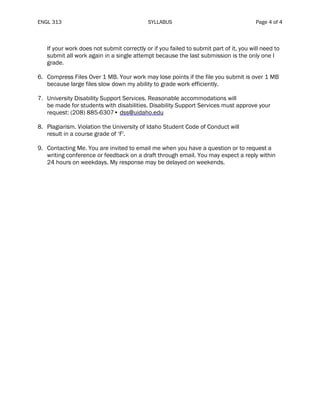 ENGL 313 SYLLABUS Page 4 of 4
If your work does not submit correctly or if you failed to submit part of it, you will need to
submit all work again in a single attempt because the last submission is the only one I
grade.
6. Compress Files Over 1 MB. Your work may lose points if the file you submit is over 1 MB
because large files slow down my ability to grade work efficiently.
7. University Disability Support Services. Reasonable accommodations will
be made for students with disabilities. Disability Support Services must approve your
request: (208) 885-6307• dss@uidaho.edu
8. Plagiarism. Violation the University of Idaho Student Code of Conduct will
result in a course grade of ‘F'.
9. Contacting Me. You are invited to email me when you have a question or to request a
writing conference or feedback on a draft through email. You may expect a reply within
24 hours on weekdays. My response may be delayed on weekends.
 