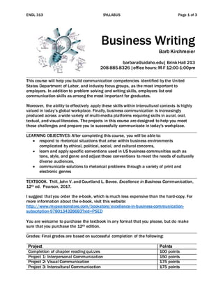 ENGL 313 SYLLABUS Page 1 of 3
Business Writing
Barb Kirchmeier
barbara@uidaho.edu| Brink Hall 213
208-885-8326 |office hours: M-F 12:00-1:00pm
This course will help you build communication competencies identified by the United
States Department of Labor, and industry focus groups, as the most important to
employers. In addition to problem solving and writing skills, employers list oral
communication skills as among the most important for graduates.
Moreover, the ability to effectively apply these skills within intercultural contexts is highly
valued in today’s global workplace. Finally, business communication is increasingly
produced across a wide variety of multi-media platforms requiring skills in aural, oral,
textual, and visual literacies. The projects in this course are designed to help you meet
these challenges and prepare you to successfully communicate in today's workplace.
LEARNING OBJECTIVES: After completing this course, you will be able to:
 respond to rhetorical situations that arise within business environments
complicated by ethical, political, social, and cultural concerns,
 learn and apply specific conventions used in US business communities such as
tone, style, and genre and adjust those conventions to meet the needs of culturally
diverse audiences,
 communicate solutions to rhetorical problems through a variety of print and
electronic genres
TEXTBOOK. Thill, John V. and Courtland L. Bovee. Excellence in Business Communication,
12th ed. Pearson, 2017.
I suggest that you order the e-book, which is much less expensive than the hard-copy. For
more information about the e-book, visit this website:
http://www.mypearsonstore.com/bookstore/excellence-in-business-communication-
subscription-9780134328683?xid=PSED
You are welcome to purchase the textbook in any format that you please, but do make
sure that you purchase the 12th edition.
Grades: Final grades are based on successful completion of the following:
Project Points
Completion of chapter reading quizzes 100 points
Project 1: Interpersonal Communication 150 points
Project 2: Visual Communication 175 points
Project 3: Intercultural Communication 175 points
 