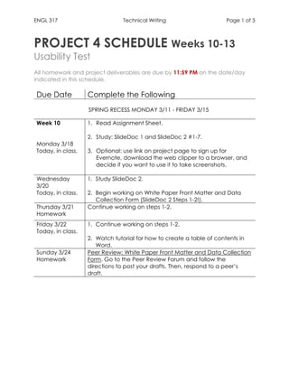 ENGL 317 Technical Writing Page 1 of 3
PROJECT 4 SCHEDULE Weeks 10-13
Usability Test
All homework and project deliverables are due by 11:59 PM on the date/day
indicated in this schedule.
Due Date Complete the Following
SPRING RECESS MONDAY 3/11 - FRIDAY 3/15
Week 10
Monday 3/18
Today, in class.
1. Read Assignment Sheet.
2. Study: SlideDoc 1 and SlideDoc 2 #1-7.
3. Optional: use link on project page to sign up for
Evernote, download the web clipper to a browser, and
decide if you want to use it to take screenshots.
Wednesday
3/20
Today, in class.
1. Study SlideDoc 2.
2. Begin working on White Paper Front Matter and Data
Collection Form (SlideDoc 2 Steps 1-2!).
Thursday 3/21
Homework
Continue working on steps 1-2.
Friday 3/22
Today, in class.
1. Continue working on steps 1-2.
2. Watch tutorial for how to create a table of contents in
Word.
Sunday 3/24
Homework
Peer Review: White Paper Front Matter and Data Collection
Form. Go to the Peer Review Forum and follow the
directions to post your drafts. Then, respond to a peer’s
draft.
 