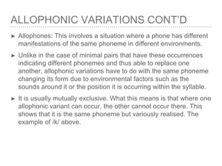 ALLOPHONIC VARIATIONS CONT’D
➤ Allophones: This involves a situation where a phone has different
manifestations of the same phoneme in different environments.
➤ Unlike in the case of minimal pairs that have these occurrences
indicating different phonemes and thus able to replace one
another, allophonic variations have to do with the same phoneme
changing its form due to environmental factors such as the
sounds around it or the position it is occurring within the syllable.
➤ It is usually mutually exclusive. What this means is that where one
allophonic variant can occur, the other cannot occur there. This
shows that it is the same phoneme but variously realised. The
example of /k/ above.
 