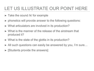 LET US ILLUSTRATE OUR POINT HERE
➤ Take the sound /k/ for example
➤ phonetics will provide answer to the following questions:
➤ What articulators are involved in its production?
➤ What is the manner of the release of the airstream that
produced it?
➤ What is the state of the glottis in its production?
➤ All such questions can easily be answered by you, I’m sure…
➤ [Students provide the answers]
 