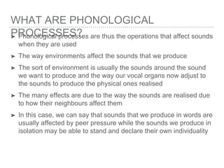 WHAT ARE PHONOLOGICAL
PROCESSES?➤ Phonological processes are thus the operations that affect sounds
when they are used
➤ The way environments affect the sounds that we produce
➤ The sort of environment is usually the sounds around the sound
we want to produce and the way our vocal organs now adjust to
the sounds to produce the physical ones realised
➤ The many effects are due to the way the sounds are realised due
to how their neighbours affect them
➤ In this case, we can say that sounds that we produce in words are
usually affected by peer pressure while the sounds we produce in
isolation may be able to stand and declare their own individuality
 