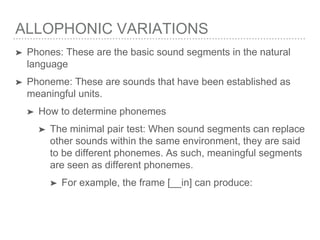 ALLOPHONIC VARIATIONS
➤ Phones: These are the basic sound segments in the natural
language
➤ Phoneme: These are sounds that have been established as
meaningful units.
➤ How to determine phonemes
➤ The minimal pair test: When sound segments can replace
other sounds within the same environment, they are said
to be different phonemes. As such, meaningful segments
are seen as different phonemes.
➤ For example, the frame [__in] can produce:
 