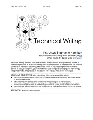 ENGL 317 - 04, 05, 08 SYLLABUS Page 1 of 5
Instructor: Stephanie Hamilton
stephanieh@uidaho.edu|208 885-6156 (msg)|
office hours: TR 12:30-2:00 over Zoom
Technical Writing is both a field of study and a profession with a unique history and set of
distinctive practices. It is also the writing done by professionals in other careers. So, whether
you have an interest in becoming a technical writer or are preparing to write in another
career, in today's workplace, you will craft messages using ever changing and increasingly
integrated media. The projects in this course will help you meet these challenges.
LEARNING OBJECTIVES: After completing this course, you will be able to
• translate discipline-specific discourse to meet the needs of audiences with lower levels
of technical expertise,
• articulate the affordances and constraints of technologies to stakeholders,
• apply rhetorical constructs to produce the visual and verbal design of communication,
• communicate solutions to rhetorical problems in a variety of print and electronic genres.
TEXTBOOK: No textbook is required.
 