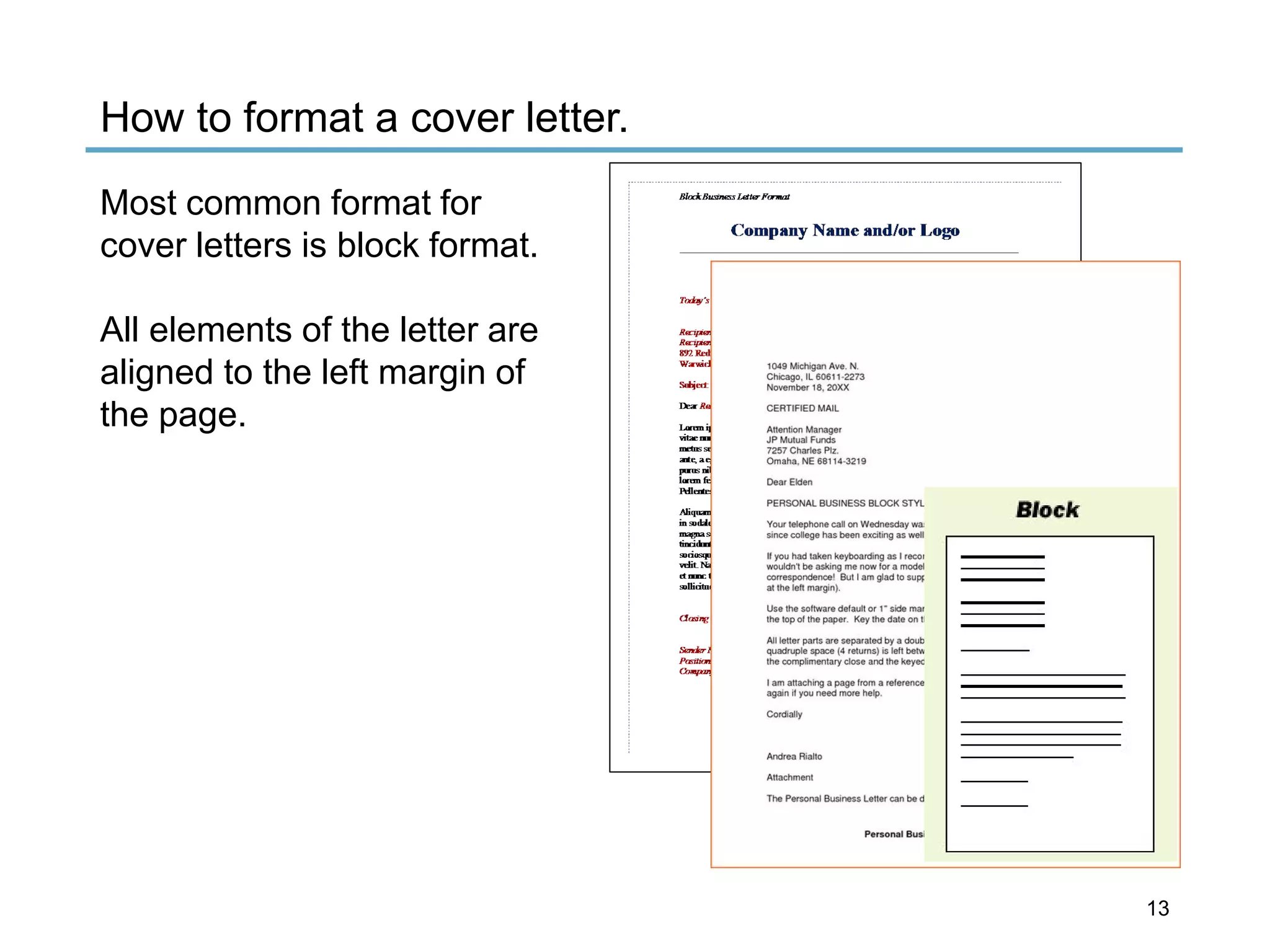 Clcmng
Company Name and/or Logo
1049 Michigan Ave . N.
Chicago , IL 60611 ·2273
November 18, 20XX
CERTIFIED MAIL
Al1ention Manager
JP Mulual Funds
7257 Charle$ Plz,
Omaha , NE68 114-3219
Dear Elden
PERSONAL BUSINESS BLOCK STYL
Your lefephone call on Wed nesday wa
since college has been exciting as well
If you had taken keyboard ing as I reco 1
wouldn't be asking me now for a model
correspondence ! Bu1I am glad to SvPJ
at the left margin).
Use the software defaul t or 1"'side ma1
the top of the paper. Key lhe date on t
AHletter parts are separate d by a doub
quadruple space (4 returns) is left beM
the complimentary dose and lhe keyec
I am attach Ing a page from a reference
again it you need more help.
Cordially
Andrea Rialto
Attachmen t
The Personal Business Le1
1
er can be d
Personal Bus
Block
How to format a cover letter.
Most common format for
cover letters is block format.
All elements of the letter are
aligned to the left margin of
the page.
13
 