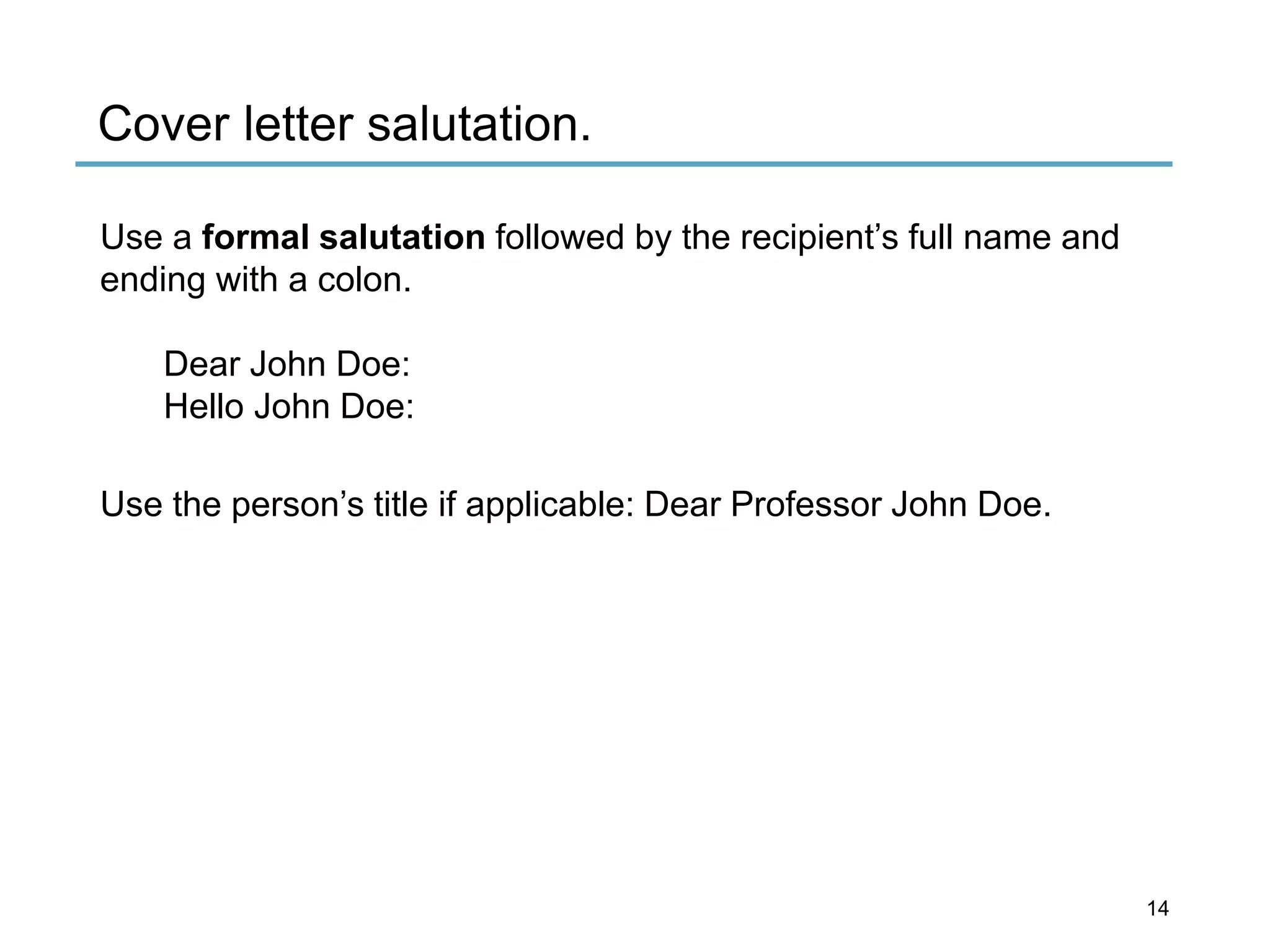 Cover letter salutation.
Use a formal salutation followed by the recipient’s full name and
ending with a colon.
Dear John Doe:
Hello John Doe:
Use the person’s title if applicable: Dear Professor John Doe.
14
 