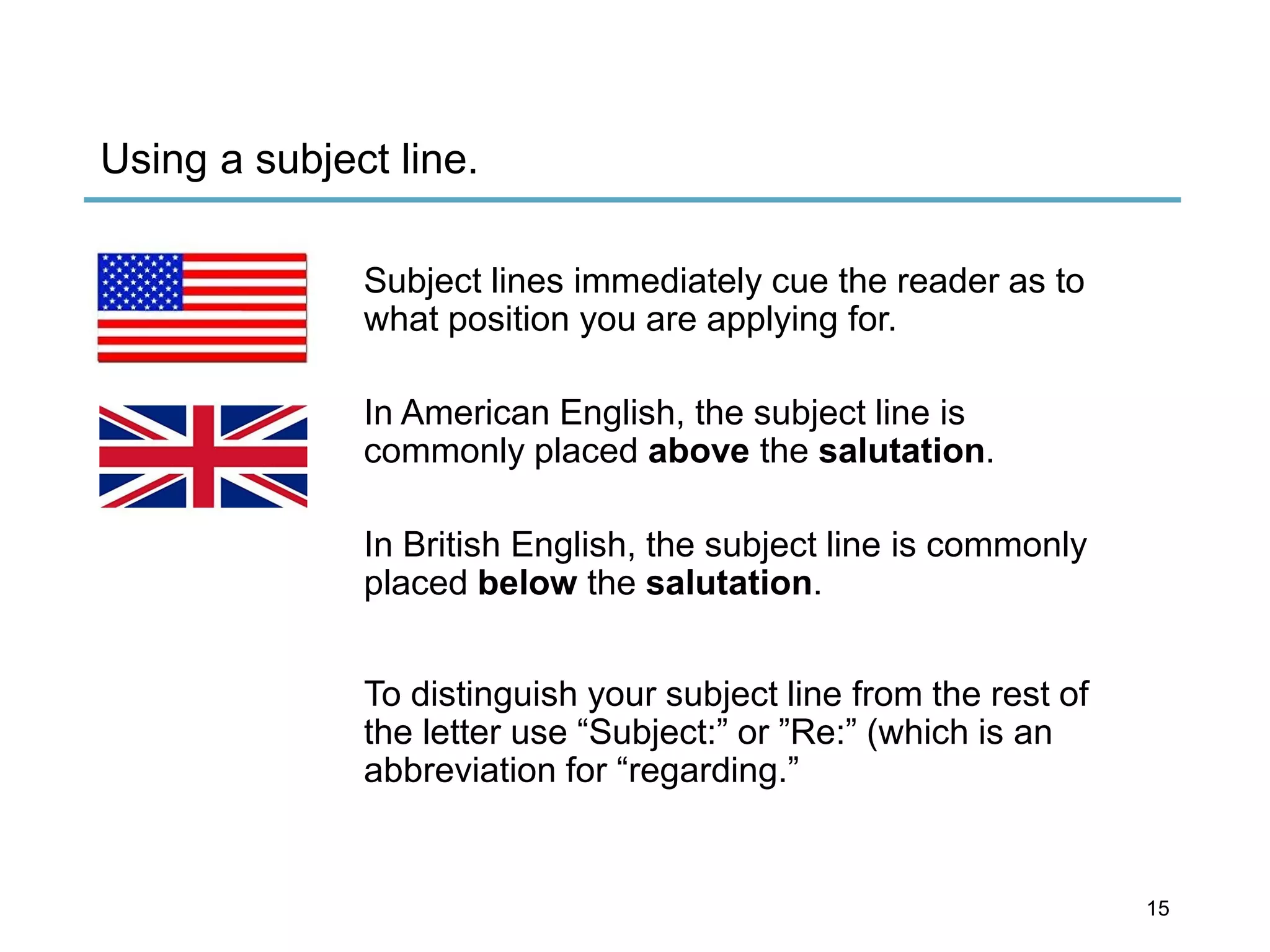 Using a subject line.
Subject lines immediately cue the reader as to
what position you are applying for.
In American English, the subject line is
commonly placed above the salutation.
In British English, the subject line is commonly
placed below the salutation.
To distinguish your subject line from the rest of
the letter use “Subject:” or ”Re:” (which is an
abbreviation for “regarding.”
15
 