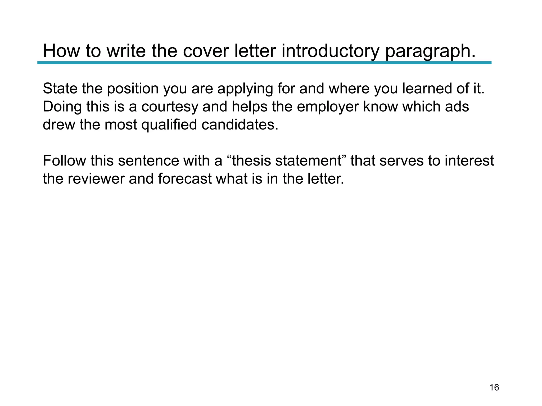 How to write the cover letter introductory paragraph.
State the position you are applying for and where you learned of it.
Doing this is a courtesy and helps the employer know which ads
drew the most qualified candidates.
Follow this sentence with a “thesis statement” that serves to interest
the reviewer and forecast what is in the letter.
16
 