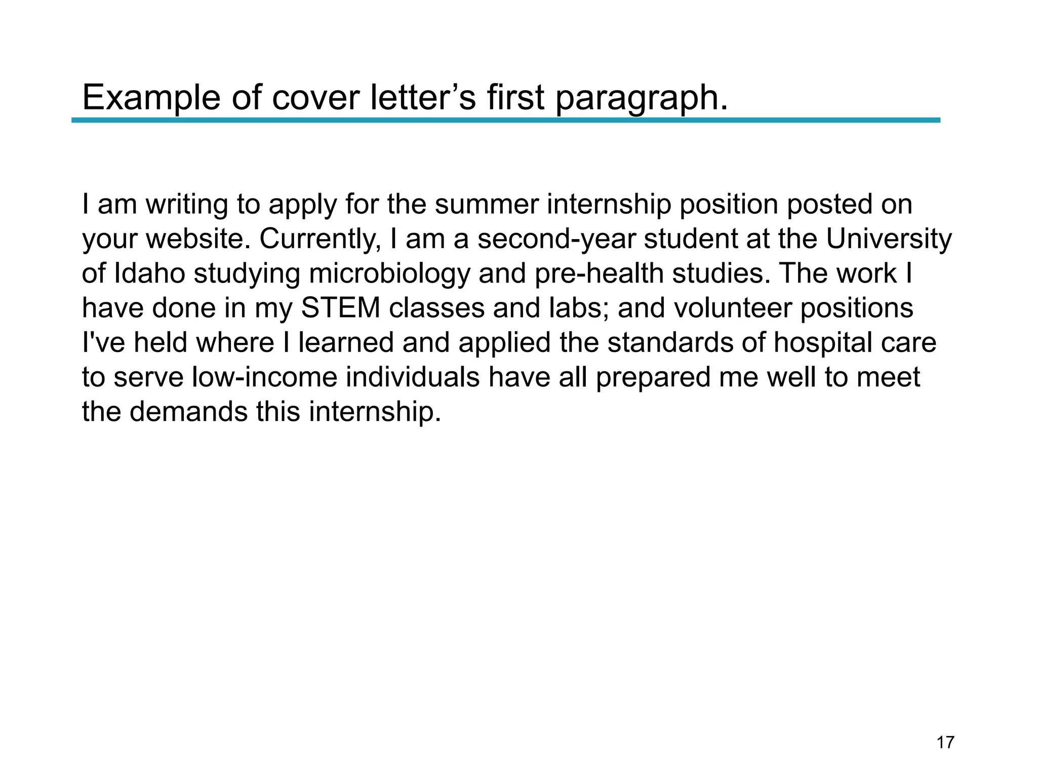 Example of cover letter’s first paragraph.
I am writing to apply for the summer internship position posted on
your website. Currently, I am a second-year student at the University
of Idaho studying microbiology and pre-health studies. The work I
have done in my STEM classes and labs; and volunteer positions
I've held where I learned and applied the standards of hospital care
to serve low-income individuals have all prepared me well to meet
the demands this internship.
17
 