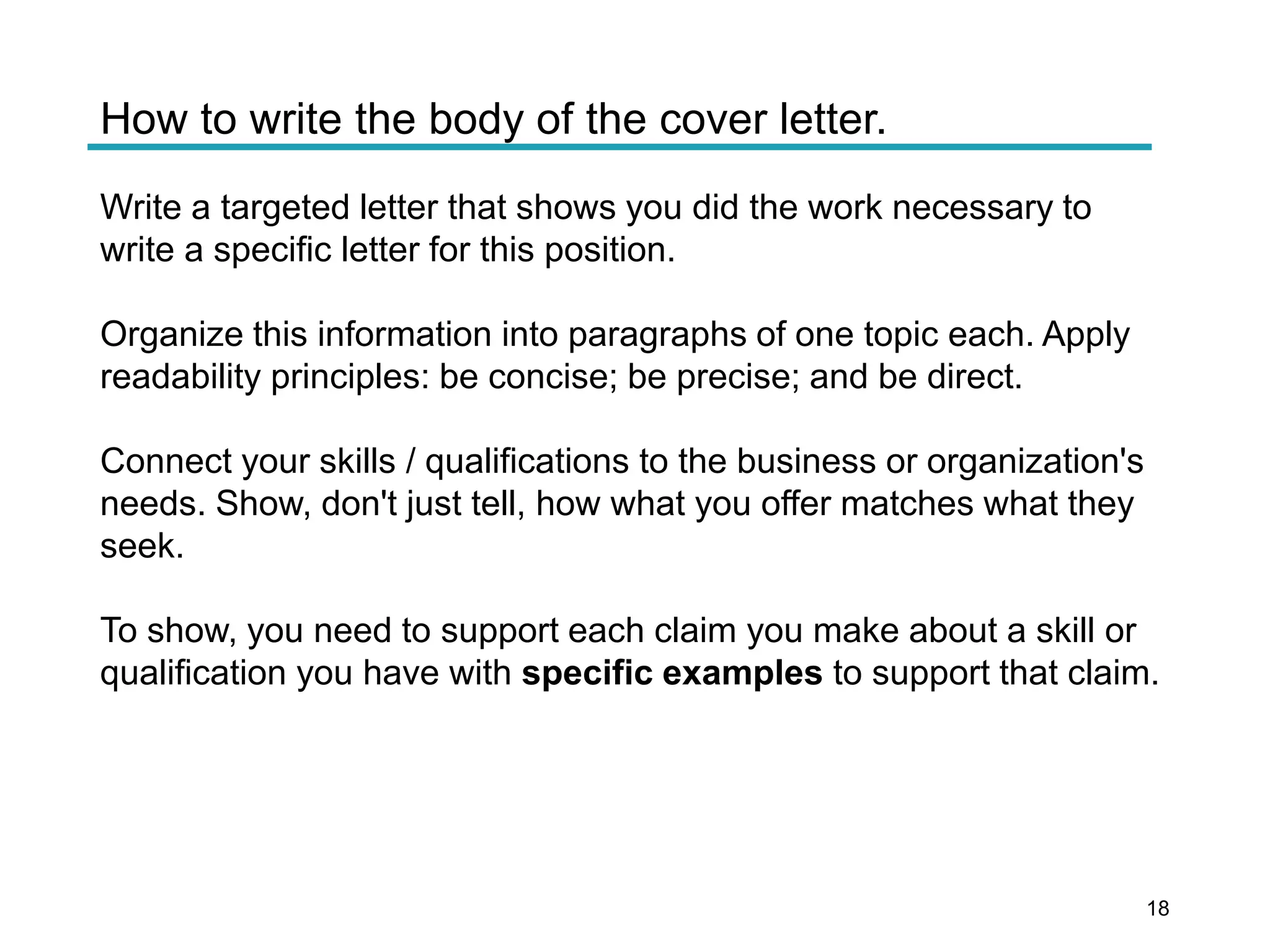 How to write the body of the cover letter.
Write a targeted letter that shows you did the work necessary to
write a specific letter for this position.
Organize this information into paragraphs of one topic each. Apply
readability principles: be concise; be precise; and be direct.
Connect your skills / qualifications to the business or organization's
needs. Show, don't just tell, how what you offer matches what they
seek.
To show, you need to support each claim you make about a skill or
qualification you have with specific examples to support that claim.
18
 