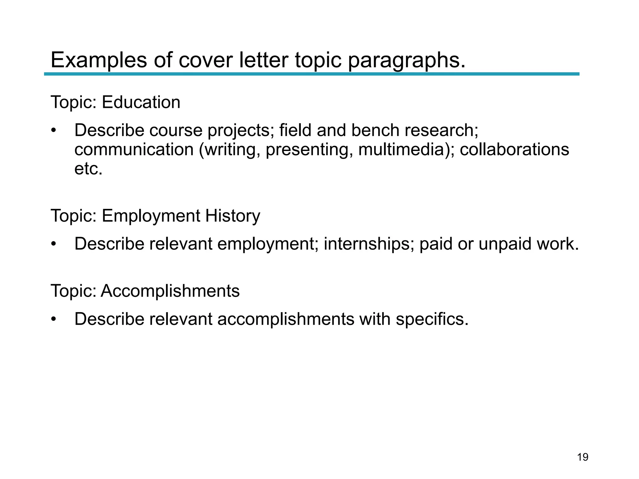 Examples of cover letter topic paragraphs.
Topic: Education
• Describe course projects; field and bench research;
communication (writing, presenting, multimedia); collaborations
etc.
Topic: Employment History
• Describe relevant employment; internships; paid or unpaid work.
Topic: Accomplishments
• Describe relevant accomplishments with specifics.
19
 