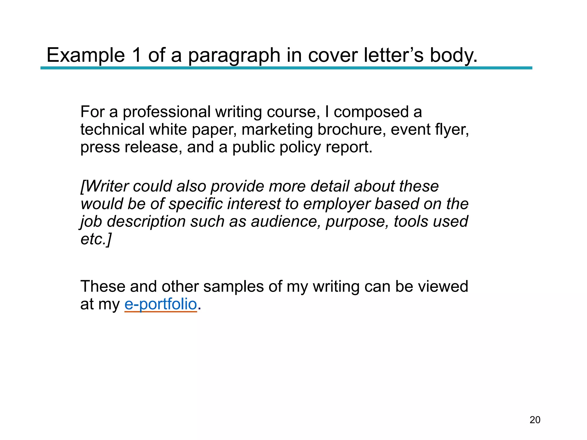 Example 1 of a paragraph in cover letter’s body.
For a professional writing course, I composed a
technical white paper, marketing brochure, event flyer,
press release, and a public policy report.
[Writer could also provide more detail about these
would be of specific interest to employer based on the
job description such as audience, purpose, tools used
etc.]
These and other samples of my writing can be viewed
at my e-portfolio.
20
 