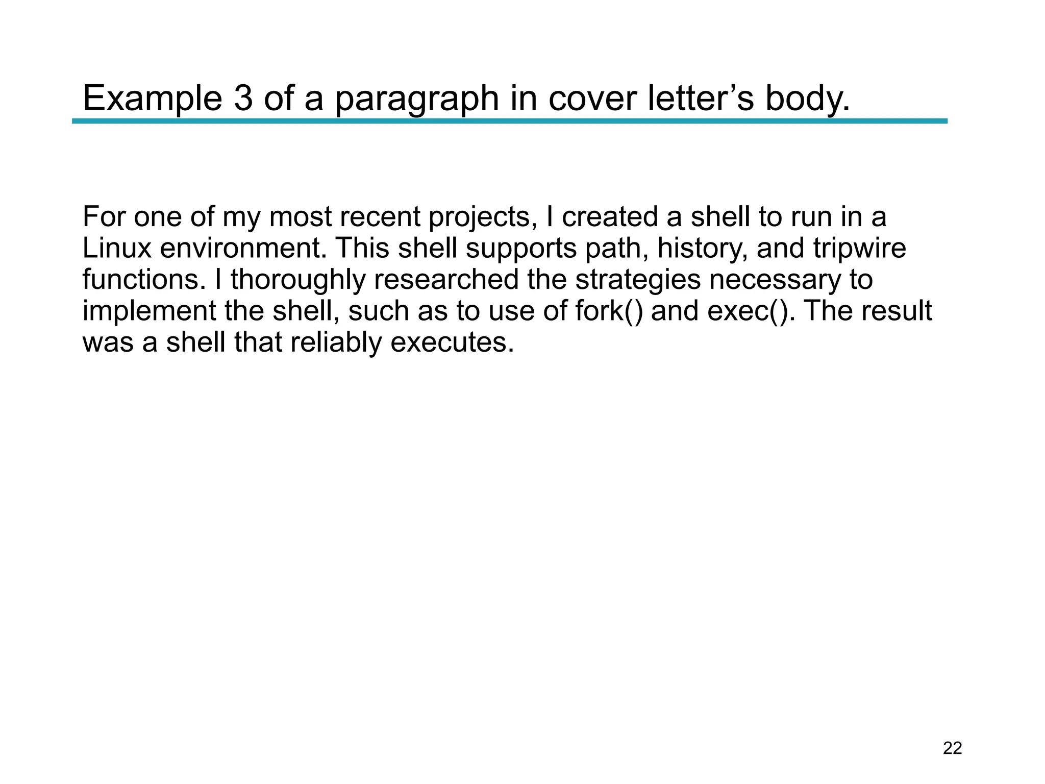 Example 3 of a paragraph in cover letter’s body.
For one of my most recent projects, I created a shell to run in a
Linux environment. This shell supports path, history, and tripwire
functions. I thoroughly researched the strategies necessary to
implement the shell, such as to use of fork() and exec(). The result
was a shell that reliably executes.
22
 