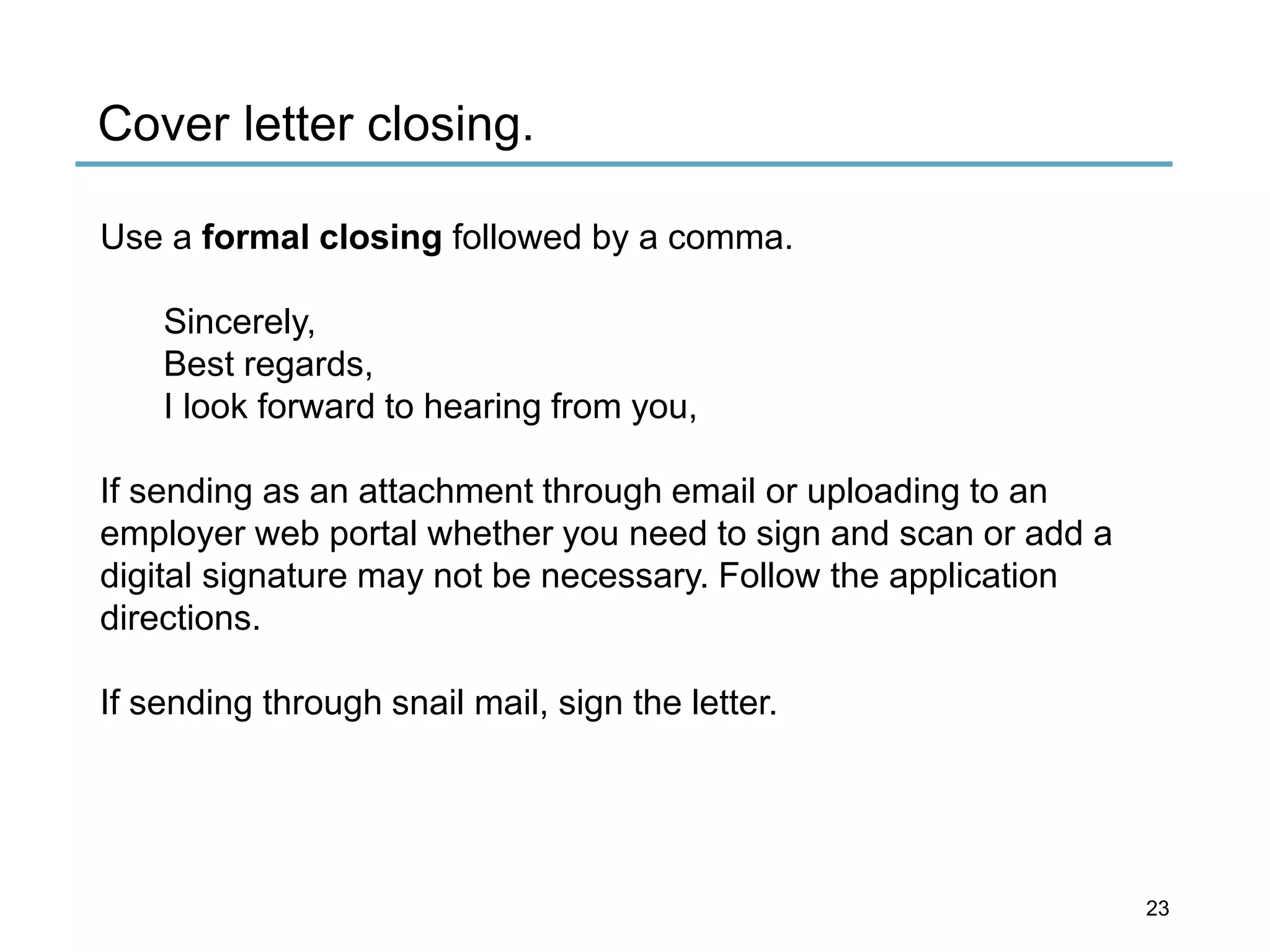 Cover letter closing.
Use a formal closing followed by a comma.
Sincerely,
Best regards,
I look forward to hearing from you,
If sending as an attachment through email or uploading to an
employer web portal whether you need to sign and scan or add a
digital signature may not be necessary. Follow the application
directions.
If sending through snail mail, sign the letter.
23
 