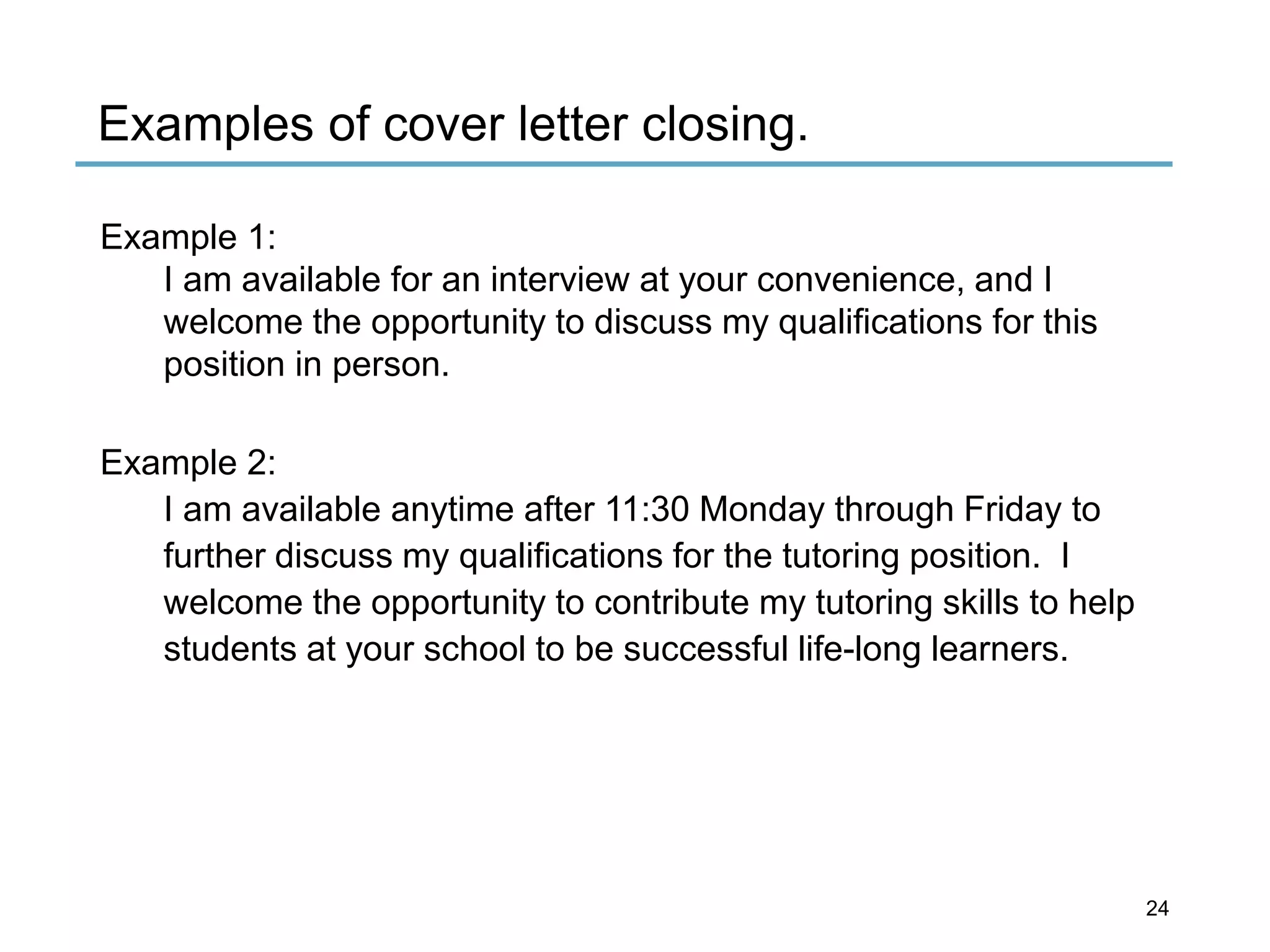 Examples of cover letter closing.
Example 1:
I am available for an interview at your convenience, and I
welcome the opportunity to discuss my qualifications for this
position in person.
Example 2:
I am available anytime after 11:30 Monday through Friday to
further discuss my qualifications for the tutoring position. I
welcome the opportunity to contribute my tutoring skills to help
students at your school to be successful life-long learners.
24
 
