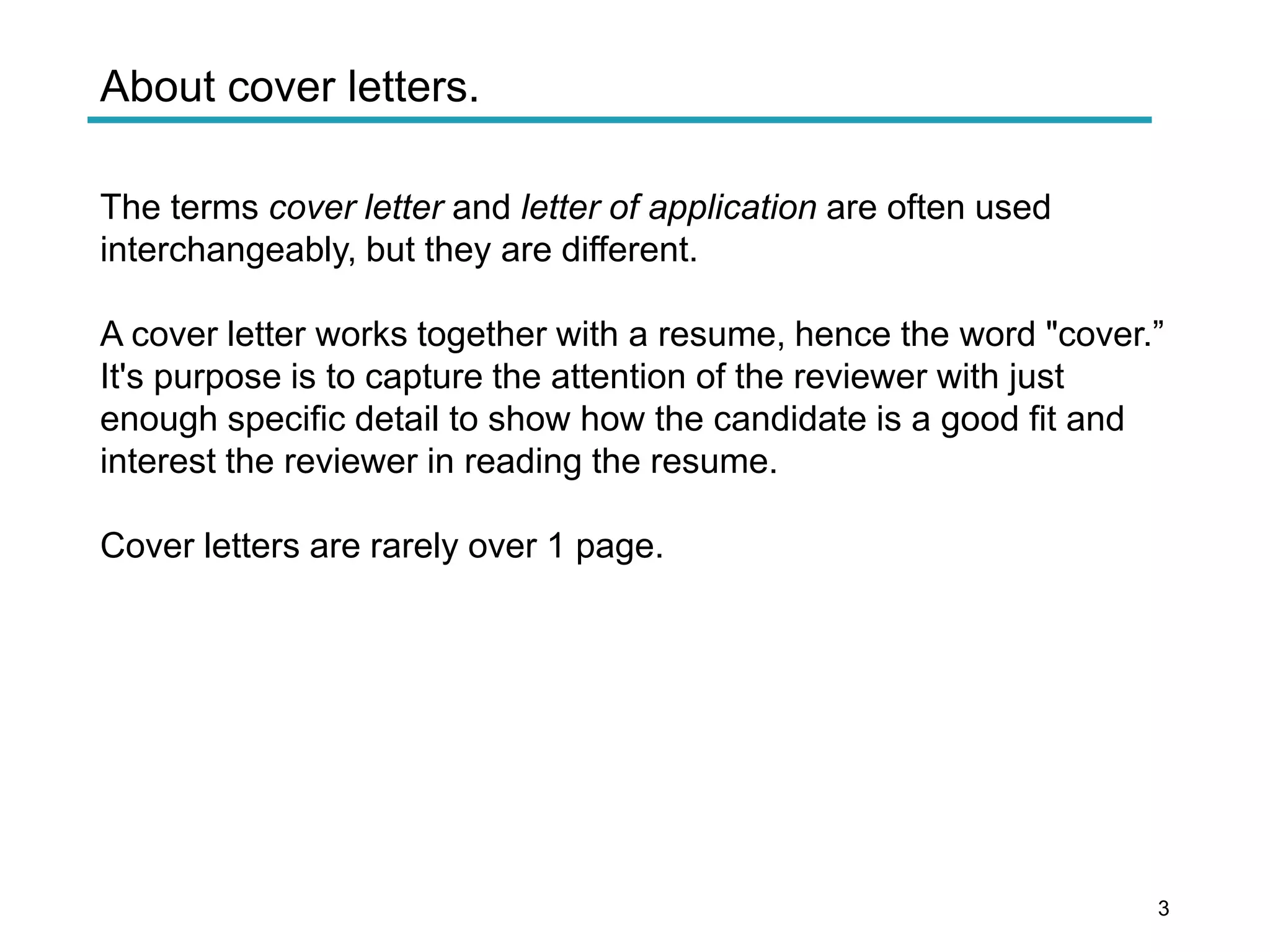 About cover letters.
The terms cover letter and letter of application are often used
interchangeably, but they are different.
A cover letter works together with a resume, hence the word "cover.”
It's purpose is to capture the attention of the reviewer with just
enough specific detail to show how the candidate is a good fit and
interest the reviewer in reading the resume.
Cover letters are rarely over 1 page.
3
 