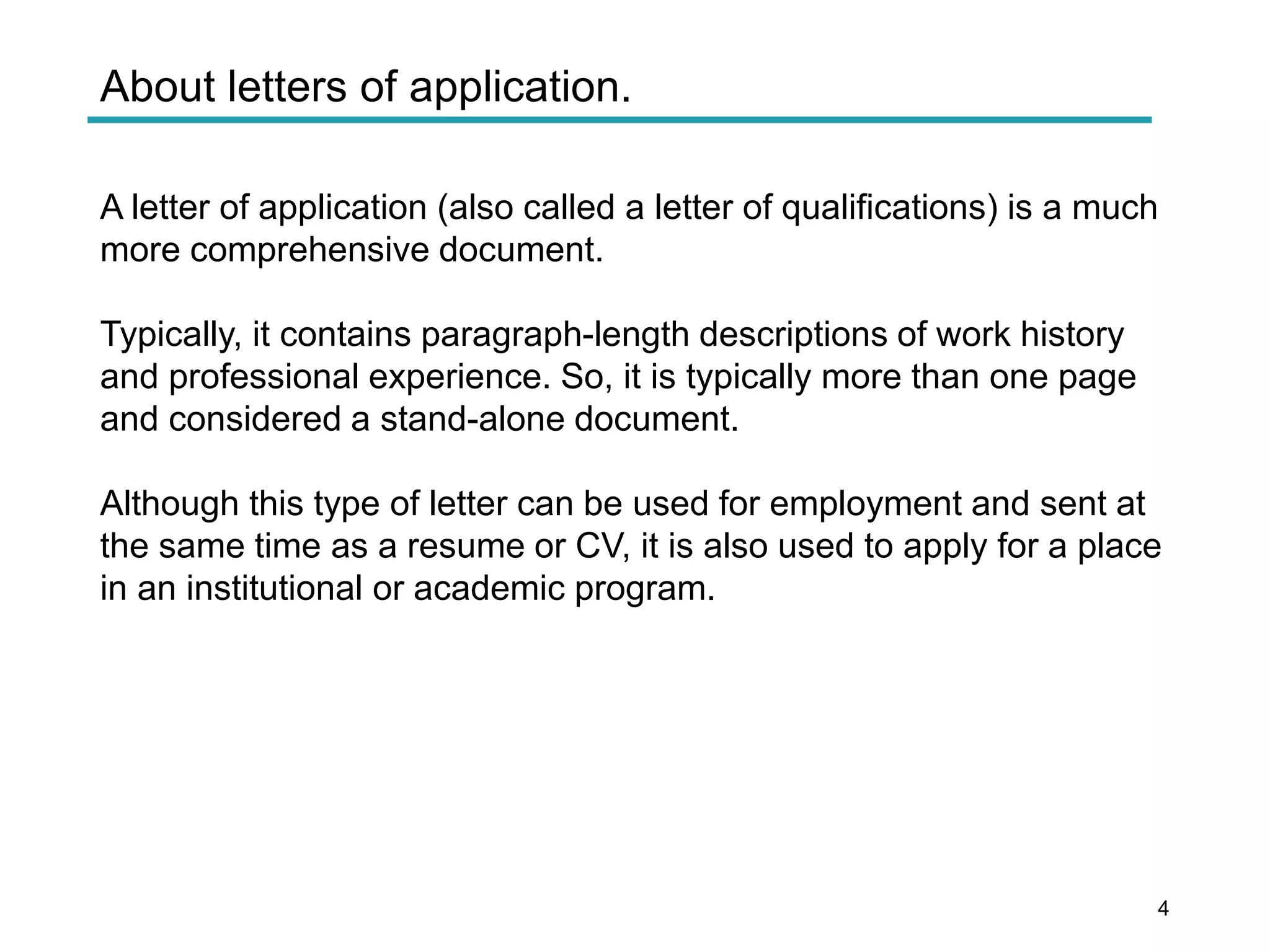 About letters of application.
A letter of application (also called a letter of qualifications) is a much
more comprehensive document.
Typically, it contains paragraph-length descriptions of work history
and professional experience. So, it is typically more than one page
and considered a stand-alone document.
Although this type of letter can be used for employment and sent at
the same time as a resume or CV, it is also used to apply for a place
in an institutional or academic program.
4
 