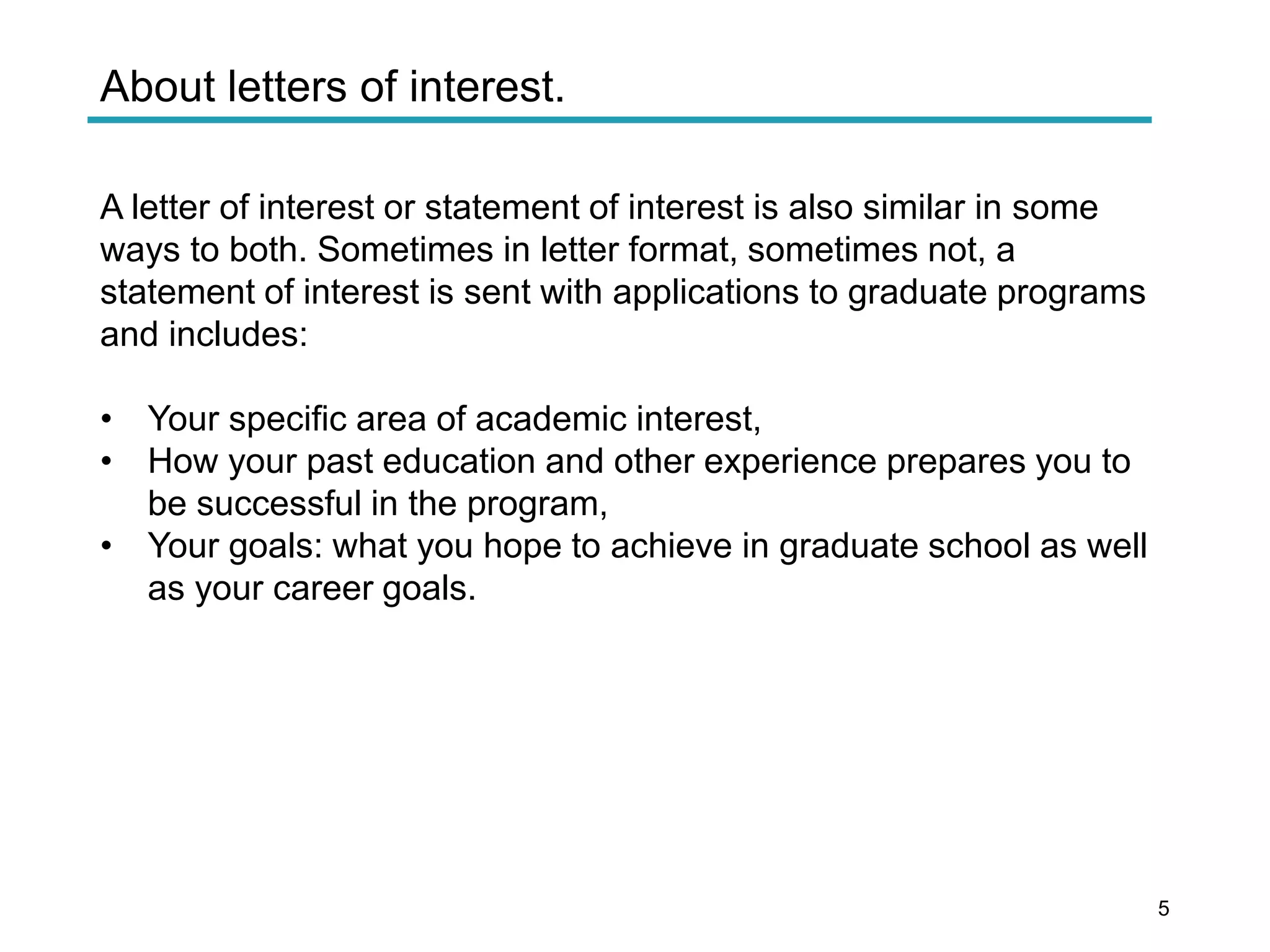 About letters of interest.
A letter of interest or statement of interest is also similar in some
ways to both. Sometimes in letter format, sometimes not, a
statement of interest is sent with applications to graduate programs
and includes:
• Your specific area of academic interest,
• How your past education and other experience prepares you to
be successful in the program,
• Your goals: what you hope to achieve in graduate school as well
as your career goals.
5
 