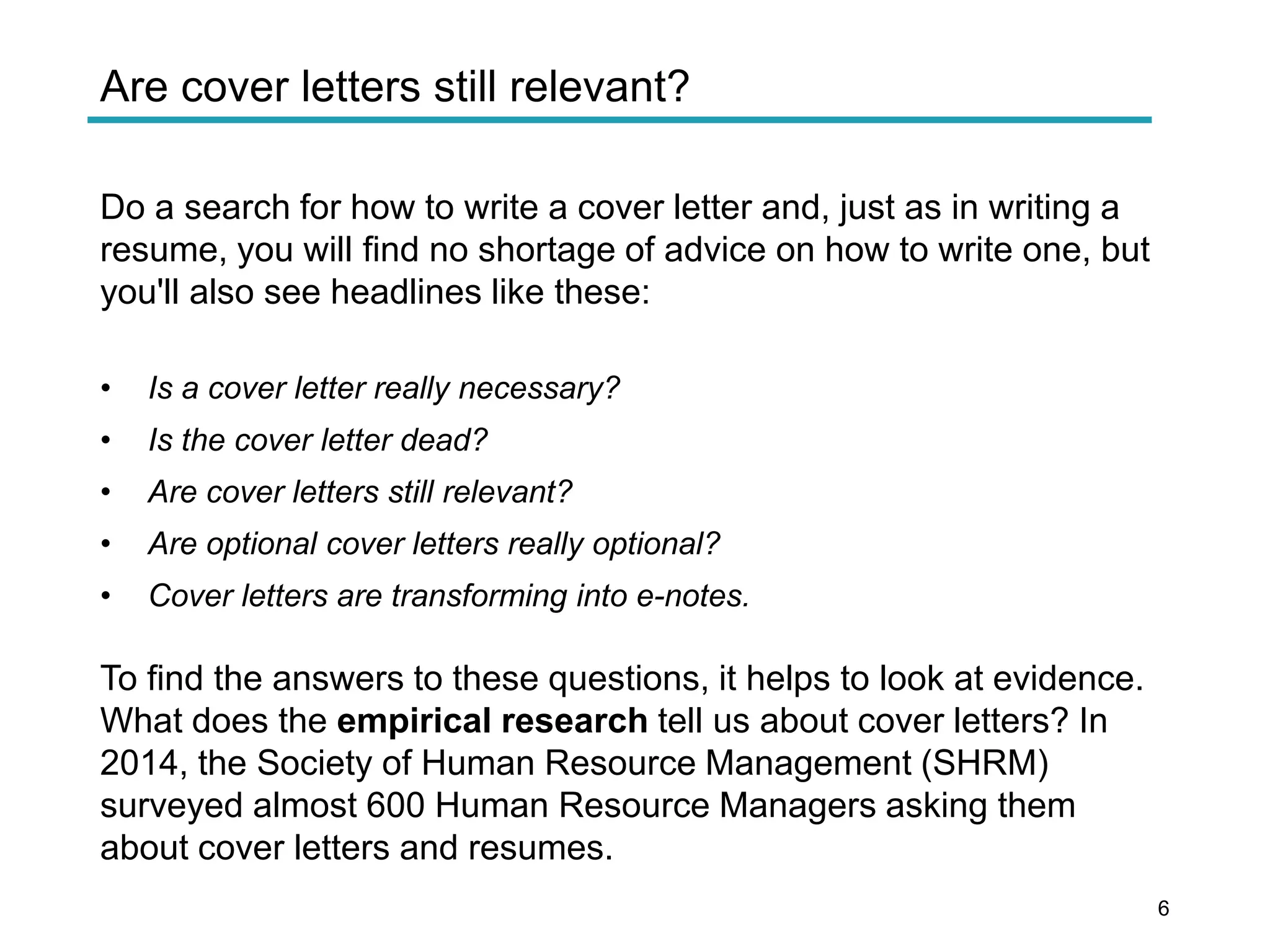 Are cover letters still relevant?
Do a search for how to write a cover letter and, just as in writing a
resume, you will find no shortage of advice on how to write one, but
you'll also see headlines like these:
• Is a cover letter really necessary?
• Is the cover letter dead?
• Are cover letters still relevant?
• Are optional cover letters really optional?
• Cover letters are transforming into e-notes.
To find the answers to these questions, it helps to look at evidence.
What does the empirical research tell us about cover letters? In
2014, the Society of Human Resource Management (SHRM)
surveyed almost 600 Human Resource Managers asking them
about cover letters and resumes.
6
 