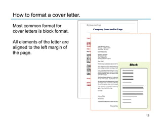 Clcmng
Company Name and/or Logo
1049 Michigan Ave . N.
Chicago , IL 60611 ·2273
November 18, 20XX
CERTIFIED MAIL
Al1ention Manager
JP Mulual Funds
7257 Charle$ Plz,
Omaha , NE68 114-3219
Dear Elden
PERSONAL BUSINESS BLOCK STYL
Your lefephone call on Wed nesday wa
since college has been exciting as well
If you had taken keyboard ing as I reco 1
wouldn't be asking me now for a model
correspondence ! Bu1I am glad to SvPJ
at the left margin).
Use the software defaul t or 1"'side ma1
the top of the paper. Key lhe date on t
AHletter parts are separate d by a doub
quadruple space (4 returns) is left beM
the complimentary dose and lhe keyec
I am attach Ing a page from a reference
again it you need more help.
Cordially
Andrea Rialto
Attachmen t
The Personal Business Le1
1
er can be d
Personal Bus
Block
How to format a cover letter.
Most common format for
cover letters is block format.
All elements of the letter are
aligned to the left margin of
the page.
13
 