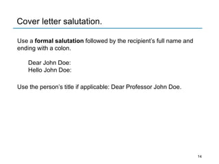 Cover letter salutation.
Use a formal salutation followed by the recipient’s full name and
ending with a colon.
Dear John Doe:
Hello John Doe:
Use the person’s title if applicable: Dear Professor John Doe.
14
 