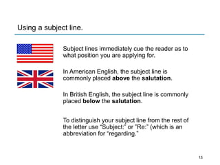 Using a subject line.
Subject lines immediately cue the reader as to
what position you are applying for.
In American English, the subject line is
commonly placed above the salutation.
In British English, the subject line is commonly
placed below the salutation.
To distinguish your subject line from the rest of
the letter use “Subject:” or ”Re:” (which is an
abbreviation for “regarding.”
15
 