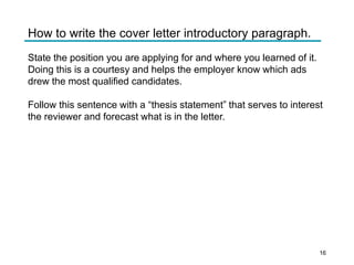 How to write the cover letter introductory paragraph.
State the position you are applying for and where you learned of it.
Doing this is a courtesy and helps the employer know which ads
drew the most qualified candidates.
Follow this sentence with a “thesis statement” that serves to interest
the reviewer and forecast what is in the letter.
16
 