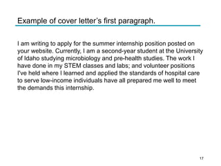 Example of cover letter’s first paragraph.
I am writing to apply for the summer internship position posted on
your website. Currently, I am a second-year student at the University
of Idaho studying microbiology and pre-health studies. The work I
have done in my STEM classes and labs; and volunteer positions
I've held where I learned and applied the standards of hospital care
to serve low-income individuals have all prepared me well to meet
the demands this internship.
17
 