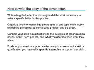How to write the body of the cover letter.
Write a targeted letter that shows you did the work necessary to
write a specific letter for this position.
Organize this information into paragraphs of one topic each. Apply
readability principles: be concise; be precise; and be direct.
Connect your skills / qualifications to the business or organization's
needs. Show, don't just tell, how what you offer matches what they
seek.
To show, you need to support each claim you make about a skill or
qualification you have with specific examples to support that claim.
18
 