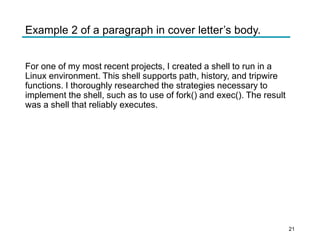 Example 2 of a paragraph in cover letter’s body.
For one of my most recent projects, I created a shell to run in a
Linux environment. This shell supports path, history, and tripwire
functions. I thoroughly researched the strategies necessary to
implement the shell, such as to use of fork() and exec(). The result
was a shell that reliably executes.
21
 