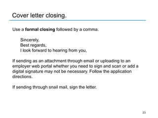 Cover letter closing.
Use a formal closing followed by a comma.
Sincerely,
Best regards,
I look forward to hearing from you,
If sending as an attachment through email or uploading to an
employer web portal whether you need to sign and scan or add a
digital signature may not be necessary. Follow the application
directions.
If sending through snail mail, sign the letter.
23
 