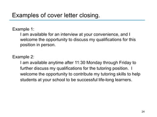 Examples of cover letter closing.
Example 1:
I am available for an interview at your convenience, and I
welcome the opportunity to discuss my qualifications for this
position in person.
Example 2:
I am available anytime after 11:30 Monday through Friday to
further discuss my qualifications for the tutoring position. I
welcome the opportunity to contribute my tutoring skills to help
students at your school to be successful life-long learners.
24
 