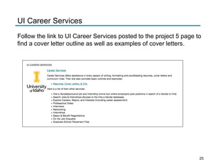 UI CAREER SERVICES
Career Services
Career Services offers assistance in every aspect of writing, formatt ing and proofread ing resumes, cover letters and
curriculum vitae. Their site also provides basic outlines and examp les.
• Resumes, Cover Letters, &CVs
University
of Idaho Here is a list of their other services :
• Hire a Vandal(exclusive job and internship online tool where employers post positions in search of a Vandal to hire)
• Search Jobs & Internships (Access to the Hire a Vandal database)
• Explore Careers, Majors, and Interests (including career assessment)
• Professional Dress
• Interviews
• Networking
• Internships
• Salary & Benefit Negotiat ions
• On the Job Etiquette
• Graduate Schoo l Placement Files
UI Career Services
Follow the link to UI Career Services posted to the project 5 page to
find a cover letter outline as well as examples of cover letters.
25
 