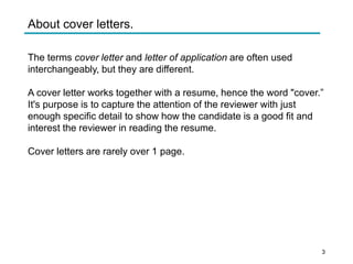 About cover letters.
The terms cover letter and letter of application are often used
interchangeably, but they are different.
A cover letter works together with a resume, hence the word "cover.”
It's purpose is to capture the attention of the reviewer with just
enough specific detail to show how the candidate is a good fit and
interest the reviewer in reading the resume.
Cover letters are rarely over 1 page.
3
 