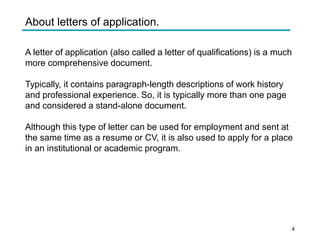 About letters of application.
A letter of application (also called a letter of qualifications) is a much
more comprehensive document.
Typically, it contains paragraph-length descriptions of work history
and professional experience. So, it is typically more than one page
and considered a stand-alone document.
Although this type of letter can be used for employment and sent at
the same time as a resume or CV, it is also used to apply for a place
in an institutional or academic program.
4
 
