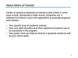 About letters of interest.
A letter of interest or statement of interest is also similar in some
ways to both. Sometimes in letter format, sometimes not, a
statement of interest is sent with applications to graduate programs
and includes:
• Your specific area of academic interest,
• How your past education and other experience prepares you to
be successful in the program,
• Your goals: what you hope to achieve in graduate school as well
as your career goals.
5
 