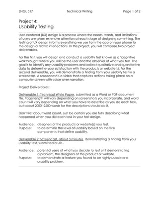 ENGL 317 Technical Writing Page 1 of 2
Project 4:
Usability Testing
User-centered (UX) design is a process where the needs, wants, and limitations
of users are given extensive attention at each stage of designing something. The
testing of UX design informs everything we use from the app on your phone to
the design of traffic intersections. In this project, you will compose two project
deliverables.
For the first, you will design and conduct a usability test known as a "cognitive
walkthrough" where you will be the user and the observer of what you test. The
goal is to identify any usability problems and collect qualitative and quantitative
data to determine your satisfaction with the products or website(s). For the
second deliverable, you will demonstrate a finding from your usabiity test in a
screencast. A screencast is a video that captures actions taking place on a
computer screen with voice-over narration.
Project Deliverables:
Deliverable 1: Technical White Paper, submitted as a Word or PDF document
file. Page length will vary depending on screenshots you incorporate, and word
count will vary depending on what you have to describe as you do each task,
but about 2000 -2500 words for the descriptions should do it.
Don't fret about word count. Just be certain you are fully describing what
happened when you did each task in your test design.
Audience: designers of the products or website(s) you test.
Purpose: to determine the level of usability based on the five
components that define usability.
Deliverable 2: Screencast, about 3 minutes, demonstrating a finding from your
usability test, submitted a URL.
Audience: potential users of what you decide to test or if demonstrating
a problem, the designers of the product or website.
Purpose: to demonstrate a feature you found to be highly usable or a
usability problem.
 