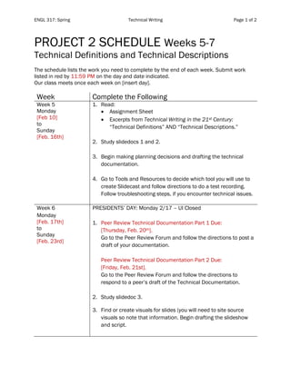 ENGL 317: Spring Technical Writing Page 1 of 2
PROJECT 2 SCHEDULE Weeks 5-7
Technical Definitions and Technical Descriptions
The schedule lists the work you need to complete by the end of each week. Submit work
listed in red by 11:59 PM on the day and date indicated.
Our class meets once each week on [insert day].
Week Complete the Following
Week 5
Monday
[Feb 10]
to
Sunday
[Feb. 16th]
1. Read:
• Assignment Sheet
• Excerpts from Technical Writing in the 21st Century:
“Technical Definitions” AND “Technical Descriptions.”
2. Study slidedocs 1 and 2.
3. Begin making planning decisions and drafting the technical
documentation.
4. Go to Tools and Resources to decide which tool you will use to
create Slidecast and follow directions to do a test recording.
Follow troubleshooting steps, if you encounter technical issues.
Week 6
Monday
[Feb. 17th]
to
Sunday
[Feb. 23rd]
PRESIDENTS’ DAY: Monday 2/17 – UI Closed
1. Peer Review Technical Documentation Part 1 Due:
[Thursday, Feb. 20th].
Go to the Peer Review Forum and follow the directions to post a
draft of your documentation.
Peer Review Technical Documentation Part 2 Due:
[Friday, Feb. 21st].
Go to the Peer Review Forum and follow the directions to
respond to a peer’s draft of the Technical Documentation.
2. Study slidedoc 3.
3. Find or create visuals for slides (you will need to site source
visuals so note that information. Begin drafting the slideshow
and script.
 