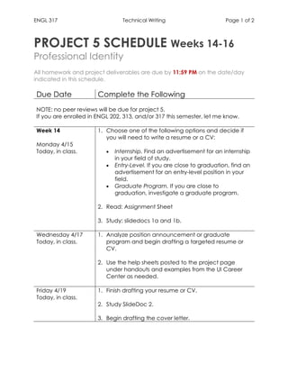 ENGL 317 Technical Writing Page 1 of 2
PROJECT 5 SCHEDULE Weeks 14-16
Professional Identity
All homework and project deliverables are due by 11:59 PM on the date/day
indicated in this schedule.
Due Date Complete the Following
NOTE: no peer reviews will be due for project 5.
If you are enrolled in ENGL 202, 313, and/or 317 this semester, let me know.
Week 14
Monday 4/15
Today, in class.
1. Choose one of the following options and decide if
you will need to write a resume or a CV:
• Internship. Find an advertisement for an internship
in your field of study.
• Entry-Level. If you are close to graduation, find an
advertisement for an entry-level position in your
field.
• Graduate Program. If you are close to
graduation, investigate a graduate program.
2. Read: Assignment Sheet
3. Study: slidedocs 1a and 1b.
Wednesday 4/17
Today, in class.
1. Analyze position announcement or graduate
program and begin drafting a targeted resume or
CV.
2. Use the help sheets posted to the project page
under handouts and examples from the UI Career
Center as needed.
Friday 4/19
Today, in class.
1. Finish drafting your resume or CV.
2. Study SlideDoc 2.
3. Begin drafting the cover letter.
 