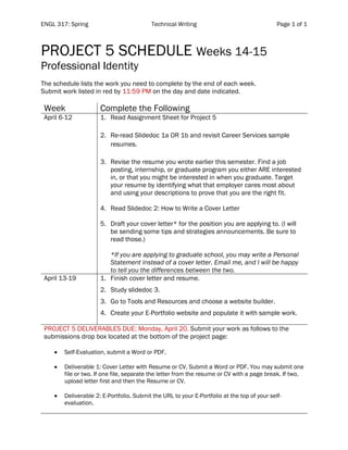 ENGL 317: Spring Technical Writing Page 1 of 1
PROJECT 5 SCHEDULE Weeks 14-15
Professional Identity
The schedule lists the work you need to complete by the end of each week.
Submit work listed in red by 11:59 PM on the day and date indicated.
Week Complete the Following
April 6-12 1. Read Assignment Sheet for Project 5
2. Re-read Slidedoc 1a OR 1b and revisit Career Services sample
resumes.
3. Revise the resume you wrote earlier this semester. Find a job
posting, internship, or graduate program you either ARE interested
in, or that you might be interested in when you graduate. Target
your resume by identifying what that employer cares most about
and using your descriptions to prove that you are the right fit.
4. Read Slidedoc 2: How to Write a Cover Letter
5. Draft your cover letter* for the position you are applying to. (I will
be sending some tips and strategies announcements. Be sure to
read those.)
*If you are applying to graduate school, you may write a Personal
Statement instead of a cover letter. Email me, and I will be happy
to tell you the differences between the two.
April 13-19 1. Finish cover letter and resume.
2. Study slidedoc 3.
3. Go to Tools and Resources and choose a website builder.
4. Create your E-Portfolio website and populate it with sample work.
PROJECT 5 DELIVERABLES DUE: Monday, April 20. Submit your work as follows to the
submissions drop box located at the bottom of the project page:
• Self-Evaluation, submit a Word or PDF.
• Deliverable 1: Cover Letter with Resume or CV. Submit a Word or PDF. You may submit one
file or two. If one file, separate the letter from the resume or CV with a page break. If two,
upload letter first and then the Resume or CV.
• Deliverable 2: E-Portfolio. Submit the URL to your E-Portfolio at the top of your self-
evaluation.
 