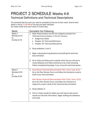ENGL 317: Fall Technical Writing Page 1 of 2
PROJECT 2 SCHEDULE Weeks 4-6
Technical Definitions and Technical Descriptions
The schedule lists the work you need to complete by the end of each week. Submit work
listed in red by 11:59 PM on the day and date indicated.
Our class meets once each week on [insert day].
Week Complete the Following
Week 4
Monday 9/13
to
Sunday 9/19
1. Read: Read handout and the two chapters excerpts from
Technical Communication in the 21st Century:
• Assignment Sheet
• Chapter 15: Technical Definitions
• Chapter 16: Technical Descriptions
2. Study slidedocs 1 and 2.
1. Begin making planning decisions and drafting the technical
documentation.
2. Go to Tools and Resources to decide which tool you will use to
create Slidecast and follow directions to do a test recording.
Follow troubleshooting steps, if you encounter technical issues.
Week 5
Monday 9/20
to
Sunday 9/26
1. Peer Review Technical Documentation Part 1 Due: Tues. 9/21.
Go to the Peer Review Forum and follow the directions to post a
draft of your documentation.
Peer Review Technical Documentation Part 2 Due: Thurs. 9/23.
Go to the Peer Review Forum and follow the directions to
respond to a peer’s draft of the Technical Documentation.
2. Study slidedoc 3.
3. Find or create visuals for slides (you will need to site source
visuals so note that information). Begin drafting the slideshow
and script.
 
