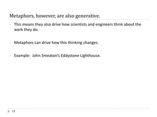 Metaphors,	however,	are	also	generative.
11
} This means they also drive how scientists and engineers think about the
work they do.
} Metaphors can drive how this thinking changes.
} Example: John Smeaton’s Eddystone Lighthouse.
 