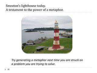 Smeaton’s	lighthouse	today.		
A	testament	to	the	power	of	a	metaphor.
16
Try generating a metaphor next time you are struck on
a problem you are trying to solve.
 