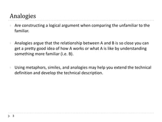Analogies
3
} Are constructing a logical argument when comparing the unfamiliar to the
familiar.
} Analogies argue that the relationship between A and B is so close you can
get a pretty good idea of how A works or what A is like by understanding
something more familiar (i.e. B).
} Using metaphors, similes, and analogies may help you extend the technical
definition and develop the technical description.
 