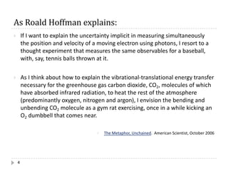 As	Roald	Hoffman	explains:
4
} If I want to explain the uncertainty implicit in measuring simultaneously
the position and velocity of a moving electron using photons, I resort to a
thought experiment that measures the same observables for a baseball,
with, say, tennis balls thrown at it.
} As I think about how to explain the vibrational-translational energy transfer
necessary for the greenhouse gas carbon dioxide, CO2, molecules of which
have absorbed infrared radiation, to heat the rest of the atmosphere
(predominantly oxygen, nitrogen and argon), I envision the bending and
unbending CO2 molecule as a gym rat exercising, once in a while kicking an
O2 dumbbell that comes near.
} The Metaphor, Unchained. American Scientist, October 2006
 